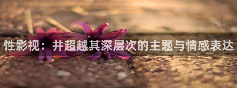 晴天影视安全下载：性影视：并超越其深层次的主题与情感表达